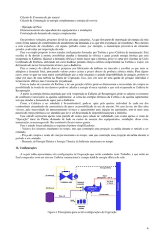 6
Cálculo do Consumo de gás natural
Cálculo da Contratação de energia complementar e energia de reserva
- Operação de Pico:
Dimensionamento da capacidade dos equipamentos e instalações
Contratação de demanda de energia complementar
Das possíveis soluções, podemos dividi-las em duas categorias. As que têm parte de importação de energia da rede
como forma natural de complemento de atendimento da demanda, e as que têm exportação de excedentes. Mas mesmo
a com exportação de excedentes, em alguns períodos como, por exemplo, a manutenção preventiva do elemento
gerador, pode optar por importação da rede.
Para o exemplo proposto iremos estudar configurações formadas por Turbina a gás e Caldeira de recuperação. Está
escolha se da devido à mesma possibilitar atender a demanda de elétrica e gerar grande energia térmica que será
recuperada na Caldeira. Quando a demanda elétrica é muito maior que a térmica, pode-se optar por sistemas de Ciclo
Combinado de Potência, utilizando um ciclo Rankine gerando energia elétrica complementar na Turbina a Vapor, em
detrimento de menor fornecimento térmico para a Indústria.
Para o começo do cálculo deve-se pesquisar por fabricantes de turbinas no mercado e escolher as que mais se
adéqüem a demanda final, procurando valores pouco acima e pouco abaixo da potência elétrica média. Para alguns
casos, onde se quer ter uma maior confiabilidade que a rede integrada e grande disponibilidade de geração, prefere-se
optar por mais de uma turbina na Planta de Cogeração. Isso, pois em caso de uma queda de geração individual o
fornecimento elétrico não é totalmente prejudicado.
Com os dados de consumo da Turbina, e de sua geração elétrica pode-se dimensionar a necessidade de compra ou
possibilidade de venda de excedentes e pode-se calcular a energia térmica rejeitada e que será recuperada na Caldeira de
Recuperação.
A partir da energia térmica rejeitada que será recuperada na Caldeira de Recuperação, pode-se calcular o consumo
de combustível necessário na queima suplementar. A soma das energias térmicas da Turbina e da queima suplementar
tem que atender a demanda de vapor para a Indústria.
Como a Caldeira a ser estudada é bi-combustível, pode-se optar pela queima individual de cada um dos
combustíveis dependendo da conveniência de preço ou possibilidade de uso do mesmo. No caso do uso do óleo ultra
viscoso, pela necessidade do armazenamento térmico e aquecimento para injeção no queimador, tem-se mais uma
parcela de energia térmica a ser atendida que deve ser descontada da disponibilizada para a Indústria.
Esse cálculo representa apenas uma parcela de custos para estudo de viabilidade, pois avalia apenas o custo de
“Operação” ideal da Planta, deixando de lado os custos de compra dos equipamentos, instalação, obras civis,
manutenção, armazenagem do óleo combustível entre outros gastos.
Para o estudo foram adotadas as seguintes hipótese simplificadoras:
- Valores dos insumos invariantes no tempo, mas que contemple uma projeção da média durante o período a ser
estudado.
- Preço de compra e venda de energia invariantes no tempo, mas que contemple uma projeção da média durante o
período a ser estudado.
- Demanda de Energia Elétrica e Energia Térmica da Indústria invariantes no tempo.
11. Configurações
A seguir estão apresentadas três configurações de Cogeração que serão estudadas neste Trabalho, e que serão ao
final comparadas com um sistema Caldeira convencional e compra total da energia elétrica da rede.
Energia elétrica
Gás Natural
PROCESSO
~
Gases de
exaustão
CALDEIRA DE
RECUPERAÇÃO
35 t/h
TURBINAA GÁS
Vapor
28,5 kgf/cm2 – 230 oC
M: 30 t/h
P: 35 t/h
UNIDADE
DESMI
Água
Ar ambiente
Condensado
Óleo 4-A
Figura 4. Fluxograma para as três configurações de Cogeração
 
