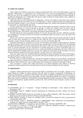 9
14. Análises dos resultados
Após a análise dos resultados a opção que se mostra economicamente mais viável, observando apenas os custos de
Operação e Manutenção, é a configuração com a Turbina Taurus 70 no valor de aproximadamente 23,2 millhões de
Reais por ano, por ter um equilíbrio de consumo de combustível e compra de Energia Elétrica da Rede Integrada. É
seguida pela configuração com a Turbina Mars 100, que por vender excedentes de energia elétrica à rede, compensa os
altos custos de combustíveis que possui.
Observando apenas o valor de Manutenção ou Implantação, o Sistema com Caldeira convencional, sendo composto
por aproximadamente 985 mil de Reais por ano com Manutenção, e apenas 9 milhões de Reais para Implantação por
não possuir nenhuma Turbina, é o que se destaca. É seguida pela opção com a Turbina Taurus 60 que por ser menor que
as concorrentes, é conseqüentemente mais barata.
Por fim a opção mais viável levando em conta o valor Total Corrigido, que significa a divisão de todos os custos
equivalentemente durante os 15 anos de previsão de operação, é a opção com a turbina Taurus 70 com um valor de
aproximadamente 2,1 milhões de Reias por mês. Comparado com o sistema com Caldeira convencional, a redução
mensal chega próxima a 700 mil Reais, uma redução percentual de aproximadamente 25%.
O tempo estimado de retorno do Capital investido é de 3,2 anos, fato que indica uma forte viabilidade econômica
para implantação e construção de Plantas de Cogeração, possibilitando grande crescimento no setor, que ainda é bem
discreto no Brasil.
Mesmo com o possível o aumento da Energia Elétrica, tanto para compra como para venda, pelo fato do valor de
venda ser muito baixo comparado com a compra da rede, ainda não seria a melhor opção uma Central grande de
Cogeracão, visando venda de excedentes elétricos como é o caso do uso da Turbina Mars 100.
Importante informação foi conseguida em conversa com Luis Fabiani, que trabalha na empresa Dynamis, referência
nacional em estudos e projetos técnicos na área térmica que confirmou que é sim possível desenvolver um queimador
de Caldeira Bicombustível com queima suplementar de Gás Natural e Óleo ultra viscoso. Dúvida surgiu devido a não
existir no mercado queimador com tais características, mostrando pioneirismo no estudo. O queimador pode ser o
mesmo usado para queima de gás natural e óleos leves, a menos das pastilhas de nebulização, pois como os óleos leves
têm uma temperatura de ebulição muito baixa, logo que ele é injetado ele se transforma em gás ocorrendo-o risco de se
formar um bolsão de combustível sem O2 para a queima, o que não ocorre com os óleos pesados.
Houve um contato inicial com a Empresa Petrobras para pedido de maiores informações dos óleos comercializados,
mas devido à política restritiva da mesma, são necessárias uma serie de condições para que eles forneçam tais dados, o
que dificulta bastante os estudos nessa área.
Fica claro após esse estudo preliminar que o mercado de Cogeração no Brasil está em crescimento e permanecerá
por alguns anos devido à constante alta nos preços de energia elétrica e possibilidade grande de redução de custos do
Gás Natural e Óleos Combustíveis, já que constantemente são encontradas novas jazidas de exploração no Brasil.
Novas tecnologias e estudos serão sempre interessantes e de grande importância para melhora na eficiência
energética de sistemas geradores bem como diminuição de emissões de agentes poluidores do meio ambiente.
15. Agradecimentos
Agradeço a minha família pelo apoio e força prestada durante a caminhada da vida e dos estudos. Agradeço ao Luis
Filipe Fabiani que trabalha na empresa Dynanys Ltda pela ajuda em relação a queimadores bicombustíveis em
Caldeiras de Recuperação, ao engenheiro Nilson Fajardo Frias gerente de O&M da EnergyWorks do grupo Iberdrola na
ajuda e idéia do tema estudado bem como interessantes conversas e aprendizado durante meu estágio e ao engenheiro
Mario Soares gerente de engenharia da EnergyWorks do grupo Iberdrola pela ajuda na questão do estudo de viabilidade
de Centrais de Cogeração. Agradeço também ao professor Dr. Silvio de Oliveira pela orientação e auxilio no estudo
proposto.
16. Referências
[1] BALESTIERI, José A. P. Cogeração – Geração Combinada de Eletricidade e Calor. Editora da UFSC.
Florianópolis. 2002.
[2] INCROPERA, Frank P. e DEWITT, David P. Fundamentos de Transferência de Calor e Massa. LTC. Rio de
Janeiro, 2002.
[3] JARENO, XAVIER PONCE. Projeto de um Gerador de Vapor a Óleo Combustível. 1990. Tese entrega a Escola
Politécnica da Universidade de São Paulo. Professor orientador Hildo Pera.
[4] PERA, HILDO. Geradores de Vapor: um compêndio sobre a conversão de energia com vistas à preservação da
ecologia.Editora Fama 1990.
[5] VAN WYLEN, Gordon J., SONNTAG, Richard E., BORGNAKKE, Claus. Fundamentos da Termodinâmica.
Tradução da 6ª edição americana. Edgard Blücher. São Paulo. 2003.
[6] GIACAGLIA, GIORGIO E. - Cogeração por ciclos de turbinas a gás -São Paulo. Fdte/EPUSP, 1987
[7] R. Gonzáles P.; S. Nebra P.; A. Walter S.; W. Galarza S.- Análise da viabilidade econômica e financeira para
sistemas de cogeração- estudo de caso: HC-UNICAMP.
[8] Plano de Negócios 2009 - 2013 Petrobras.
 