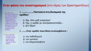 1. (ανά ομάδα 1 απάντηση)Πιστεύετε στη δυναμική της
ομάδας?
α. Ναι, όλοι μαζί μπορούμε!
β. Όχι, η ομάδα με αποπροσανατολίζει…
γ. Δεν ξέρω!
2. (ατομικό) Στην ομάδα ποια θέση αναλαμβάνετε :
α. του καθοδηγητή
β. του κριτικού
γ. του διαμεσολαβητή
Στην φάση του αναστοχασμού (στο πέρας των δραστηριοτήτων)
 Με τηΝπρώτη
ερώτηση καταΝοούμε
και καταΝοούΝκαι οι
μαθητέςως ομάδες,
εάΝήταΝεφικτή η
συΝεργασίαστηΝ
ομάδα τους (διότι η
απάΝτηση πρέπειΝα
αΝτιπροσωπεύειτηΝ
πλειοΝότητα τωΝ
μελώΝτης κάθε
ομάδας)
 Με τη δεύτερη
ερώτηση, αυτό
που θέλουμεΝα
εκμαιεύσουμε,
είΝαι το ‘γΝώθι
σαυτόΝ’του κάθε
μαθητή
 