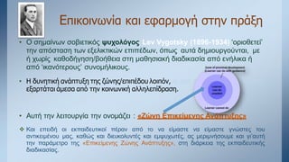 Επικοινωνία και εφαρμογή στην πράξη
• Ο σημαίνων σοβιετικός ψυχολόγος Lev Vygotsky (1896-1934) ‘οριοθετεί’
την απόσταση των εξελικτικών επιπέδων, όπως αυτά δημιουργούνται, με
ή χωρίς καθοδήγηση/βοήθεια στη μαθησιακή διαδικασία από ενήλικα ή
από ‘ικανότερους’ συνομήλικους.
• Η δυνητική ανάπτυξη της ζώνης/επιπέδου λοιπόν, αι από την εξαρτάται εξαρτάται
εξαρτάται άμεσα από την κοινωνική αλληλεπίδραση.
• Αυτή την λειτουργία την ονομάζει : «Ζώνη Επικείμενης Ανάπτυξης»
 Και επειδή οι εκπαιδευτικοί πέραν από το να είμαστε να είμαστε γνώστες του
αντικειμένου μας, καθώς και διευκολυντές και εμψυχωτές, ας μεριμνήσουμε και γι’αυτή
την παράμετρο της «Επικείμενης Ζώνης Ανάπτυξης», στη διάρκεια της εκπαιδευτικής
διαδικασίας.
 