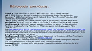 Βιβλιογραφία προτεινόμενη :
Gouseti, A. (2014). Digital Technologies for School Collaboration, London, Palgrave Macmillan
Hall, T. (2018). Education, Narrative Technologies and Digital Learning, London, Palgrave Macmillan
Karppinen, P. (2005). Meaningful Learning with Digital and Online Videos: Theoretical Perspectives AACE
(formerly AACE Journal), 13 (3), 233-250.
Lewin, k. (1948). Resolving social conflicts; selected papers on group dynamics, New York, Harper & Row
Ματσαγγούρας, Η. (2008). Θεωρία και πράξη της διδασκαλίας. Η Σχολική Τάξη. Αθήνα, εκδόσεις ΓΡΗΓΟΡΗ
Παπαδημητρίου, Σ. (2014). Καλές πρακτικές αξιοποίησης του βίντεο στη μάθηση. Στα Πρακτικά του 1ου
Πανελλήνιου Συνεδρίου eTwinning «Αξιοποίηση των ΤΠΕ στα συνεργατικά σχολικά προγράμματα» Πάτρα
(2014) στη url :
https://www.academia.edu/10114019/%CE%9A%CE%B1%CE%BB%CE%AD%CF%82_%CE%A0%CF%81%CE%B1%CE%BA%CF%84
%CE%B9%CE%BA%CE%AD%CF%82_%CE%91%CE%BE%CE%B9%CE%BF%CF%80%CE%BF%CE%AF%CE%B7%CF%83%CE%B7
%CF%82_%CF%84%CE%BF%CF%85_%CE%92%CE%AF%CE%BD%CF%84%CE%B5%CE%BF_%CF%83%CF%84%CE%B7_%CE%
9C%CE%AC%CE%B8%CE%B7%CF%83%CE%B7
Παπαδημητρίου, Σ. (2020) Καλές Πρακτικές Ψηφιακού Γραμματισμού στα Οπτικοακουστικά Μέσα: Αποτελέσματα
Έρευνας Δράσης στο Πανεπιστήμιο Αιγαίου, DOI:10.12681/icodl.2316
Ουασίτσα Ι.-Ε (2013). Αξιοποίηση εκπαιδευτικών βίντεο στο πλαίσιο των ανοικτών ακαδημαϊκών μαθημάτων
στην τριτοβάθμια Εκπαίδευση, διπλωματική εργασία, Διώνη, Πανεπιστήμιο Πειραιώς
Τσιμπουκλή Α. (2012 ) Δυναμική ομάδας και επικοινωνία στην εκπαίδευση ενηλίκων. Αθήνα, Καμπύλη ΑΕΒΕ
copyright ΙΝΕ/ΓΣΕΕ
 