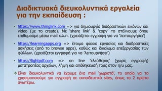 Διαδικτυακά διευκολυντικά εργαλεία
για την εκπαίδευση :
• https://www.thinglink.com => για δημιουργία διαδραστικών εικόνων και
video (με το create). Με ‘share link’ & ‘copy’ το στέλνουμε όπου
επιθυμούμε μέσω mail κ.λ.π. (χρειάζεται εγγραφή για να ‘λειτουργήσει’)
• https://learningapps.org => έτοιμα φύλλα εργασίας και διαδραστικές
ασκήσεις (από το browse apps), καθώς και δικαίωμα επεξεργασίας των
φύλλων. (χρειάζεται εγγραφή για να ’λειτουργήσει’)
• https://lightpdf.com => on line ‘ελεύθερος’ (χωρίς εγγραφή)
μετατροπέας αρχείων, λήψη και απόθηκευσή τους στον η/υ μας.
Είναι διευκολυντικό να έχουμε ένα mail ‘χωριστό’, το οποίο να το
χρησιμοποιούμε για εγγραφή σε εκπαιδευτικά sites, όπως τα 2 πρώτα
ανωτέρω.
 