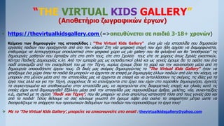 “THE VIRTUAL KIDS GALLERY”
(Αποθετήριο ζωγραφικών έργων)
• https://thevirtualkidsgallery.com (=>απευθύνεται σε παιδιά 3-18+ χρονών)
Κείμενο των δημιουργών της ιστοσελίδας : “Τhe Virtual Kids Gallery” είναι μία νέα ιστοσελίδα που δημοσιεύει
εργασίες παιδιών που προέρχονται από όλο τον κόσμο! Στη νέα ψηφιακή εποχή που έχει ήδη αρχίσει να διαμορφώνεται,
επιθυμούμε να λειτουργήσουμε αποκλειστικά στον ψηφιακό χώρο ως μία gallery που θα φιλοξενεί και θα “αποθηκεύει” τις
δημιουργίες μαθητών που έφτιαξαν είτε στο σπίτι τους, είτε στο Σχολείο τους είτε σε χώρους όπως Σχολές εικαστικών,
Κέντρα Παιδικής Δημιουργίας κ.λπ. Από την εμπειρία μας ως εκπαιδευτικοί αλλά και ως γονείς έχουμε δει τα οφέλη που ένα
παιδί αποκομίζει από την ενασχόλησή του με την Τέχνη, κυρίως έχουμε ζήσει τη χαρά και την ικανοποίηση μέσα από τη
δημιουργία οποιουδήποτε έργου τους. Οι δικές μας σκέψεις δημιουργώντας το “The Virtual Kids Gallery” ήταν να
φτιάξουμε ένα χώρο όπου τα παιδιά θα μπορούν να έρχονται σε επαφή με δημιουργίες άλλων παιδιών από όλο τον κόσμο, να
μπορούν στο μέλλον μέσα από την ιστοσελίδας μας να έρχονται σε επαφή και να ανταλλάσσουν τις σκέψεις, τις ιδέες για τα
έργα τους αλλά και για την Τέχνη, συγχρόνως δε να επανέρχονται στα έργα που είχαν στο παρελθόν δημιουργήσει, έχοντάς
τα συγκεντρωμένα και αποθηκευμένα στην ιστοσελίδα μας, να περιηγούνται στις διαφορετικές εποχές και ηλικίες κατά τις
οποίες είχαν αυτά δημιουργηθεί! Εξάλλου μέσα από την ιστοσελίδα μας παρουσιάζουμε άρθρα, μελέτες, νέα, συνεντεύξεις
κ.ά., σχετικά με τη σχέση “Παιδί και Τέχνη”, που θα μπορούν να είναι απολύτως κατανοητά τόσο από τους γονείς όσο και
από τα παιδιά! Τέλος θέλουμε να σας κάνουμε γνωστό ότι έχουμε λάβει όλα εκείνα τα απαραίτητα μέτρα ώστε να
διασφαλίζουμε το απόρρητο των προσωπικών δεδομένων των παιδιών που παρουσιάζουμε τα έργα τους!
 Με το ‘The Virtual Kids Gallery’,μπορείτε να επικοινωνείτε στο email : thevirtualkidsgallery@yahoo.com
 