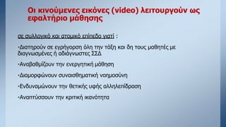 Οι κινούμενες εικόνες (video) λειτουργούν ως
εφαλτήριο μάθησης
σε συλλογικό και ατομικό επίπεδο γιατί :
•Διατηρούν σε εγρήγορση όλη την τάξη και δη τους μαθητές με
διαγνωσμένες ή αδιάγνωστες ΣΣΔ
•Αναβαθμίζουν την ενεργητική μάθηση
•Διαμορφώνουν συναισθηματική νοημοσύνη
•Ενδυναμώνουν την θετικής υφής αλληλεπίδραση
•Αναπτύσσουν την κριτική ικανότητα
 