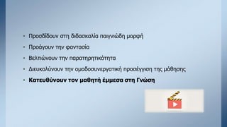 • Προσδίδουν στη διδασκαλία παιγνιώδη μορφή
• Προάγουν την φαντασία
• Βελτιώνουν την παρατηρητικότητα
• Διευκολύνουν την ομαδοσυνεργατική προσέγγιση της μάθησης
• Κατευθύνουν τον μαθητή έμμεσα στη Γνώση
 
