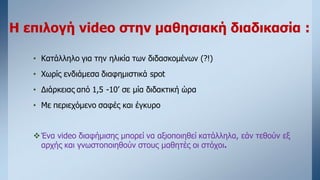 Η επιλογή video στην μαθησιακή διαδικασία :
• Κατάλληλο για την ηλικία των διδασκομένων (?!)
• Χωρίς ενδιάμεσα διαφημιστικά spot
• Διάρκειας από 1,5 -10’ σε μία διδακτική ώρα
• Με περιεχόμενο σαφές και έγκυρο
Ένα video διαφήμισης μπορεί να αξιοποιηθεί κατάλληλα, εάν τεθούν εξ
αρχής και γνωστοποιηθούν στους μαθητές οι στόχοι.
 