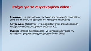 Στόχοι για το συγκεκριμένο video :
• Γνωστικοί : να κατανοήσουν την έννοια της συλλογικής προσπάθειας
μέσα από τη δομή, τις αρχές και την λειτουργία της Ομάδας
• Λειτουργικοί (δεξιότητες) : να εξασκηθούν στην αποκωδικοποίηση
κινούμενων εικόνων, συμβόλων, φράσεων κ.ά.
• Θυμικοί (στάσεις-συμπεριφορές) : να κινητοποιηθούν προς την
κατεύθυνση ψυχοκοινωνικής ευεξίας εαυτών και άλλων
 
