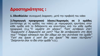 Δραστηριότητες :
1. Ιδεοθύελλα -συνειρμική έκφραση-, μετά την προβολή του video
2.Παραγωγή προφορικού λόγου/Χωρισμός σε 3 ομάδες
(αντίστοιχα με τις ομάδες του video) με παρεμφερείς ερωτήσεις στην
κάθε ομάδα από το διδάσκοντα και απαντήσεις από την κάθε ομάδα
προφορικά (π.χ.“Τι νομίζετε ότι κάνουν”, ”Γιατί αντιδρούν έτσι”,
“Συμφωνείτε ή διαφωνείτε και γιατί? “Πως θα αντιδρούσατε στη θέση
τους” “Υπάρχει κάποιος/α που δεν είδαμε και που συντόνισε την ομάδα”
“Γιατί σας άρεσε ή γιατί δεν σας άρεσε” “Mε ποιον ταυτίζεστε”
“Σκέφτονται όλοι το ίδιο στην ομάδα” κ.ά.).
 