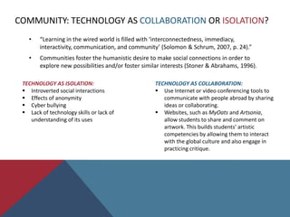 Software and hardware.Community: Technology as collaboration or isolation?SECTION TWO: Meaningfully Integrating Technology in Art EducationPurposefully immersing in new technologies.Purposefully selecting a tool that is a pedagogical compliment.Purposefully thinking outside of the “tech”.Purposefully being prepared for technical difficulties.
