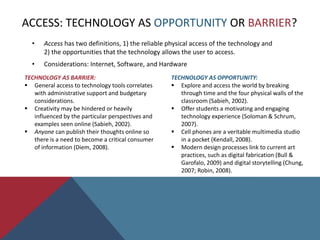 Interdisciplinary standards indicate a need for students to have a capacity for creativity and innovation, whether in the development of thought, verbal communication, or the physical act of making objects to demonstrate knowledge and meaningful self-expression (NCTE, 2010, NAEA, 2011b; ISTE, 2011; P21, 2009). Introduction: Art Education & TechnologySECTION ONE: Implications for Integrating Technology in Art EducationNew Medium: Technology as friend or foe?Varying perspectives.Access: Technology as opportunity or barrier?The Internet.
