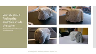 We talk about 
finding the 
sculpture inside 
the stone 
What does it look like? Remove all 
the extra material. 
Art Therapy Project - Albertslund Ungecenter - Denmark - 2014 
 