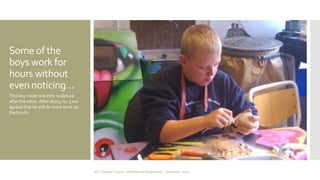 Some of the 
boys work for 
hours without 
even noticing… 
This boy made one little sculpture 
after the other. After doing no. 3 we 
agreed that he will do more work on 
the fourth. 
Art Therapy Project - Albertslund Ungecenter - Denmark - 2014 
 