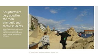 Sculptures are 
very good for 
the more 
energetic and 
tactile students 
Some of our students have ADHD, 
ADD, some have learning 
difficulties and other suffer from 
Anxiety or other psychological 
difficulties. 
Art Therapy Project - Albertslund Ungecenter - Denmark - 2014 
 