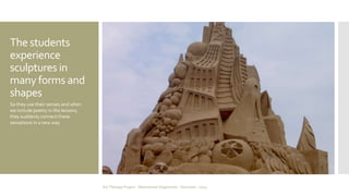 The students 
experience 
sculptures in 
many forms and 
shapes 
So they use their senses and when 
we include poetry in the lessons, 
they suddenly connect these 
sensations in a new way 
Art Therapy Project - Albertslund Ungecenter - Denmark - 2014 
 