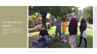 Sculptures and 
poetry 
A Sculpture bank in our town is the 
inspiration for this project. We 
began with a guided tour in the 
exhibition. 
Art Therapy Project - Albertslund Ungecenter - Denmark - 2014 
 