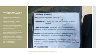 My inner Swine 
Species: Animal with the lowest 
instinct. 
Place: In you and me i.e. in every 
individual of Homo Sapiens 
Growth: It grows when people are 
exposed to violence, degrading and 
disrespectful treatment 
Behaviour: Attacks peoples ethical 
values, and lets racism, Xenophobia 
and intolerance take over. 
Spread: Can completely take over in 
the individual person, in social groups 
and in extreme cases entire peoples. 
DO NOT FEED! 
Art Therapy Project - Albertslund Ungecenter - Denmark - 2014 
 