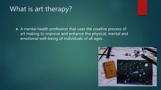What is art therapy?
A mental health profession that uses the creative process of
art making to improve and enhance the physical, mental and
emotional well-being of individuals of all ages.
