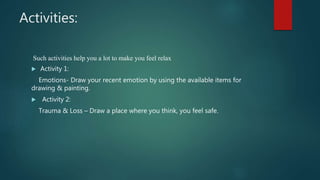 Activities:
Such activities help you a lot to make you feel relax
Activity 1:
Emotions- Draw your recent emotion by using the available items for
drawing & painting.
Activity 2:
Trauma & Loss – Draw a place where you think, you feel safe.