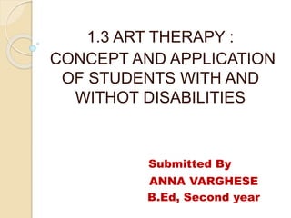 1.3 ART THERAPY :
CONCEPT AND APPLICATION
OF STUDENTS WITH AND
WITHOT DISABILITIES
Submitted By
ANNA VARGHESE
B.Ed, Second year
 