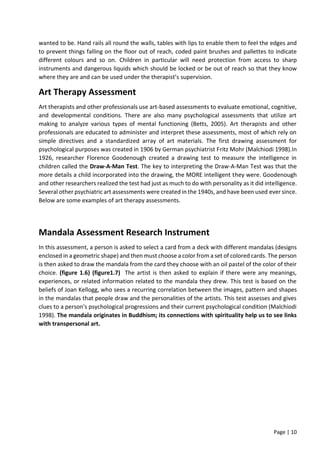 Page | 10
wanted to be. Hand rails all round the walls, tables with lips to enable them to feel the edges and
to prevent things falling on the floor out of reach, coded paint brushes and pallettes to indicate
different colours and so on. Children in particular will need protection from access to sharp
instruments and dangerous liquids which should be locked or be out of reach so that they know
where they are and can be used under the therapist’s supervision.
Art Therapy Assessment
Art therapists and other professionals use art-based assessments to evaluate emotional, cognitive,
and developmental conditions. There are also many psychological assessments that utilize art
making to analyze various types of mental functioning (Betts, 2005). Art therapists and other
professionals are educated to administer and interpret these assessments, most of which rely on
simple directives and a standardized array of art materials. The first drawing assessment for
psychological purposes was created in 1906 by German psychiatrist Fritz Mohr (Malchiodi 1998).In
1926, researcher Florence Goodenough created a drawing test to measure the intelligence in
children called the Draw-A-Man Test. The key to interpreting the Draw-A-Man Test was that the
more details a child incorporated into the drawing, the MORE intelligent they were. Goodenough
and other researchers realized the test had just as much to do with personality as it did intelligence.
Several other psychiatric art assessments were created in the 1940s, and have been used ever since.
Below are some examples of art therapy assessments.
Mandala Assessment Research Instrument
In this assessment, a person is asked to select a card from a deck with different mandalas (designs
enclosed in a geometric shape) and then must choose a color from a set of colored cards. The person
is then asked to draw the mandala from the card they choose with an oil pastel of the color of their
choice. (figure 1.6) (figure1.7) The artist is then asked to explain if there were any meanings,
experiences, or related information related to the mandala they drew. This test is based on the
beliefs of Joan Kellogg, who sees a recurring correlation between the images, pattern and shapes
in the mandalas that people draw and the personalities of the artists. This test assesses and gives
clues to a person's psychological progressions and their current psychological condition (Malchiodi
1998). The mandala originates in Buddhism; its connections with spirituality help us to see links
with transpersonal art.
 
