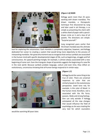 Page | 11
(Figure 1.6) MARI
Kellogg spent more than 25 years
working with drawn mandalas. The
drawn mandala, a therapeutic
technique first discovered by Jung
and later used in art therapy, is as
simple as presenting the client with
a white sheet of paper with a pencil-
drawn circle on it and a box of oil
pastels. The directions are simple:
“Surprise yourself.”
Jung recognized years earlier that
the drawn mandala was the ultimate
tool for exploring the unconscious. Each mandala is completely subjective, however, and Kellogg
dedicated her career to creating a system that would bring more objectivity to the process of
interpreting mandalas. Her great aha moment was to recognize that various symbols are associated
in the human mind with specific developmental stages of life, such as beginnings, struggle and full
consciousness. An upward pointing triangle, for example, is almost always associated with a new
beginning of some sort. Even the triangular shape of pyramids suggests the beginning of a new life
in the next world. Because symbols predate language, culture and even time, they reflect an
evolutionary, unconscious knowing that all human beings respond to in similar ways.
(Figure 1.7)
Kellogg found the same thing to be
true of color. There are universal
responses to color that are
similarly based on the evolutionary
perspective. Jewel tone red, for
example, is the color of blood. In
the human mind, therefore, red is
associated with the life force,
passion, libido and strong feelings.
One can only wonder if Kellogg
anticipated all the new changes
that would influence the field of
psychology as she was creating the
very tool for which counselors
would be searching 40 years later.
 
