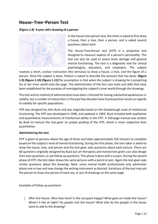 Page | 12
House–Tree–Person Test
(Figure 1.8) 4-year-old's drawing of a person
In the house-tree-person test, the client is asked to first draw
a house, then a tree, then a person, and is asked several
questions about each.
The House-Tree-Person test (HTP) is a projective test
designed to measure aspects of a person’s personality. The
test can also be used to assess brain damage and general
mental functioning. The test is a diagnostic tool for clinical
psychologists, educators, and employers. The subject
receives a short, unclear instruction (the stimulus) to draw a house, a tree, and the figure of a
person. Once the subject is done, Patient is asked to describe the pictures that has done. (figure
1.9) (figure 1.10) (figure 1.11)The assumption is that when the subject is drawing he is projecting
his or her inner world onto the page. The administrator of the test uses tools and skills that have
been established for the purpose of investigating the subject's inner world through the drawings.
The test and its method of administration have been criticized for having substantial weaknesses in
validity, but a number of researchers in the past few decades have found positive results as regards
its validity for specific populations.
HTP was designed by John Buck and was originally based on the Goodenough scale of intellectual
functioning. The HTP was developed in 1948, and updated in 1969. Buck included both qualitative
and quantitative measurements of intellectual ability in the HTP. A 350-page manual was written
by Buck to instruct the test-giver on proper grading of the HTP, which is more subjective than
quantitative.
Administering the test
HTP is given to persons above the age of three and takes approximately 150 minutes to complete
based on the subject's level of mental functioning. During the first phase, the test-taker is asked to
draw the house, tree, and person and the test-giver asks questions about each picture. There are
60 questions originally designed by Buck but art therapists and trained test givers can also design
their own questions, or ask follow up questions. This phase is done with a crayon. During the second
phase of HTP, the test-taker draws the same pictures with a pencil or pen. Again the test-giver asks
similar questions about the drawings. Note: some mental health professionals only administer
phase one or two and may change the writing instrument as desired. Variations of the test may ask
the person to draw one person of each sex, or put all drawings on the same page.
Examples of follow up questions:
 After the House: Who lives here? Is the occupant happy? What goes on inside the house?
What's it like at night? Do people visit the house? What else do the people in the house
want to add to the drawing?
 