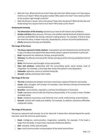 Page | 13
 After the Tree: What kind of tree is this? How old is the tree? What season is it? Has anyone
tried to cut it down? What else grows nearby? Who waters this tree? Trees need sunshine
to live so does it get enough sunshine?
 After the Person is drawn: who is the person? How old is the person? What do they like and
dislike doing? Has anyone tried to hurt them? Who looks out for them?
Analyzing the drawing
 The dimensions of the drawing represent your level of self-esteem and confidence.
 Strokes and lines (their pressure, firmness, and solidity) indicate the level of determination
and how comfortable feel during a decision-making process. For example, if tend to draw
the same line twice, it shows insecurity, dissatisfaction, and out-of-control perfectionism.
 Clarity represents harmony and flexibility.
The image of the house
 The house represents family relations - how patient see and interpret home and family life.
It says a lot about how patient feel about family values in general and family in particular.
 Roof- represents the intellectual, fantasy, and spiritual life.
 Chimney- the affective and sexual life. Smoke coming out of the chimney symbolizes internal
tension.
 Walls- the firmness and strengths of your personality.
 Door and windows- relationship with the surrounding world, social context, level of
integration. For example, a very large door shows that patient’s very dependent.
 Sidewalks- openness, access to intimate family life.
 Ground- stability and contact with reality.
The image of the tree
 The tree symbolizes the deepest and most unconscious aspects of Patient’s personality.
 Crown- ideas, thoughts, self-concept. For example, crown density is directly connected with
mental productivity.
 Branches- social contacts, aspirations, and level of satisfaction or frustration.
 Trunk- represents sense of self, the intactness of personality. If it's curved, it means flexible
and adapt easily.
 Roots- related to unconscious and instinctive inner world, reality testing, and orientation.
 Ground- contact with reality and stability. For example, its absence represents difficulties
coping with reality.
The image of the person.
The person represents self-concept, his or her ideal self. It shows their attitude toward this world,
how their social life and inner world coexist.
 Head- intelligence, communication, imagination, sociability. For example, if the head is
larger than the body, it means have impressive intellectual abilities.
 Hair- sexuality, virility, and sensuality.
 Eyes- social communication and perception of the world around them.
 
