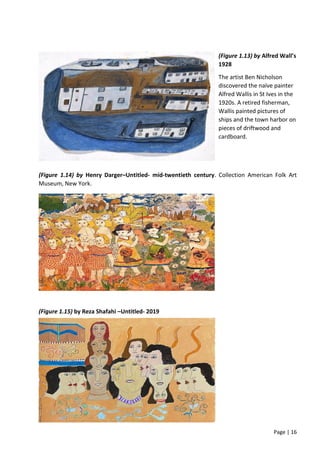Page | 16
(Figure 1.13) by Alfred Wall’s
1928
The artist Ben Nicholson
discovered the naïve painter
Alfred Wallis in St Ives in the
1920s. A retired fisherman,
Wallis painted pictures of
ships and the town harbor on
pieces of driftwood and
cardboard.
(Figure 1.14) by Henry Darger–Untitled- mid-twentieth century. Collection American Folk Art
Museum, New York.
(Figure 1.15) by Reza Shafahi –Untitled- 2019
 
