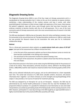 Page | 17
Diagnostic Drawing Series
The Diagnostic Drawing Series (DDS) is one of the four major art therapy assessments and is a
standardized art therapy evaluation tool. It relies on the use of art materials to express emotion,
combining a deep understanding of the creative process and how it works, with other
psychotherapeutic techniques to help increase insight and awareness of the issues, help improve
the patient’s judgment, cope with stress, work through events that have been traumatic, and
embrace creativity to become familiar with the art of self-expression. This is one of the most
commonly used art therapy assessments and is the most concentrated area of research in the field
of art therapy.
The DDS was developed in 1982 by two art therapists: Barry M. Cohen and Barbara Lesowitz. It was
first presented at the annual American Art Therapy Association conference in 1983 as a pilot study
but was granted the Research Award by the association the same year for its multicenter
collaborative design.
Method
This is a three-part assessment where patients use pastel-colored chalk and a piece of 18”x24”
paper. Each part of the assessment has a fifteen-minute time limit.
 In the first part of the assessment, patients are free to draw whatever comes to mind to let
them become comfortable in the setting and in drawing.
 The second part of the assessment involves the patient drawing a tree.
 The third part of the assessment, the patient is asked to draw how they feel by using color,
lines and shapes.
Each of the three pictures in the Series can be rated using the DDS Rating Guide for the presence of
a total of 23 criteria. These descriptive, primarily structural, criteria, defined in the Rating Guide
(Cohen, 1986/1994), lead the rater toward an empirical (rather than intuitive) graphic profile of the
art.
DDSs can be collected individually and in groups, and can be administered to a client repeatedly
over time. The varied task structure of a DDS elicits valuable content, structural, and process
information that—together—can inform clinicians as to the strengths and psychopathology of the
subject. It also provides a rich source of material for treatment planning.
The DDS was designed by art therapists for use by art therapists. However, the DDS may be
administered by any mental health professional or trainee who has read the Handbook and is
prepared to follow its protocol. It is possible for individuals to train themselves to rate and render
interpretations accurately by painstaking study of the Rating Guide and the existing research on the
DDS. However, participation in a two-day training on the DDS taught by an approved DDS trainer is
highly recommended due to the practical difficulties posed by self-study.
 
