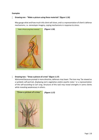 Page | 18
Examples
 Drawing one - "Make a picture using these materials" (figure 1.16)
May gauge what and how much info client will share, and is a representation of client's defense
mechanisms, i.e. stereotypic imagery, coping mechanisms in response to stress.
(Figure 1.16)
 Drawing two - "Draw a picture of a tree" (figure 1.17)
Welcomed because prompt is more directive, defenses may lower. The tree may "be viewed as
a symbolic self-portrait, displaying one's vegetative and/or psychic state," or a representation
of the self-according to Carl Jung. Structure of this task may reveal strengths in some clients
while revealing weaknesses in others.
(Figure 1.17)
 