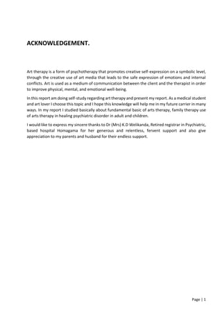 Page | 1
ACKNOWLEDGEMENT.
Art therapy is a form of psychotherapy that promotes creative self-expression on a symbolic level,
through the creative use of art media that leads to the safe expression of emotions and internal
conflicts. Art is used as a medium of communication between the client and the therapist in order
to improve physical, mental, and emotional well-being.
In this report am doing self-study regarding art therapy and present my report. As a medical student
and art lover I choose this topic and I hope this knowledge will help me in my future carrier in many
ways. In my report I studied basically about fundamental basic of arts therapy, family therapy use
of arts therapy in healing psychiatric disorder in adult and children.
I would like to express my sincere thanks to Dr (Mrs) K.D Welikanda, Retired registrar in Psychiatric,
based hospital Homagama for her generous and relentless, fervent support and also give
appreciation to my parents and husband for their endless support.
 