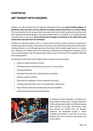 Page | 20
CHAPTER 02
ART THERAPY WITH CHILDREN.
Children can often benefit from Art therapy, especially if they have mental health problems or
disabilities, they may find it scary or difficult to properly express themselves in a clinical setting.
This is particularly true for young children who generally have limited vocabularies and those that
don’t speak the primary language in the country where they live. In addition to or standard therapy
methods, kids can use art to communicating their thoughts and feelings to the adults who want
to help them deal with their life challenges.
Children are naturally creative, and it is usually easier for them to draw a picture as opposed to
answering questions directly. They may be reluctant or even hostile about discussing certain topics.
Creating artwork is a non-threatening venue that allows kids to tackle tough issues in a creative
way. Talking to the children about their drawings or paintings and helping them interpret the art
can provide therapists with the opening they need to get at the heart of the problems affecting
their young patients.
Art therapy can be used to assist children with a number of issues including:
 Death of a family member or friend.
 Childhood trauma involving physical, mental, or sexual abuse.
 Learning disabilities.
 Emotional issues like fear of abandonment or phobias.
 Improve cognitive abilities.
 Deal with the challenges of serious diseases like cancer.
 Treating mental disorders such as schizophrenia or depression.
 Help children understand and deal with physical disabilities.
 Understand and treat behavioral problems.
In addition to these challenges, art therapy can
help children relieve stress, increase awareness
of self, and develop healthy and effective coping
skills. Children of all ages, nationalities, races
and cultures can benefit from art therapy.
Programs are developed around a child’s
strengths and abilities, so the kid can use the
medium even if he or she has never picked up a
crayon before.
 