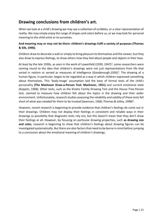 Page | 21
Drawing conclusions from children’s art.
When we look at a child’s drawing we may see a collection of scribbles, or a clear representation of
reality. We may simply enjoy the range of shapes and colors before us, or we may look for personal
meaning to the child artist or to ourselves.
And meaning may or may not be there: children’s drawings fulfil a variety of purposes (Thomas
& Silk, 1990).
Children draw to decorate a wall or simply to bring pleasure to themselves and the viewer; but they
also draw to express feelings, to show others how they feel about people and objects in their lives.
At least by the late 1930s, as seen in the work of Lowenfeld (1939, 1947)1, some researchers were
coming round to the idea that children’s drawings were not just representations from life that
varied in realism or served as measures of intelligence (Goodenough,1926)2. The drawing of a
human figure, in particular, began to be regarded as a way in which children expressed something
about themselves. This ‘body-image’ assumption laid the base of formal tests of the child’s
personality (The Machover Draw-a-Person Test: Machover, 1951) and current emotional state
(Koppitz, 1968). Other tests, such as the Kinetic Family Drawing Test and the House-Tree-Person
test, claimed to measure how children felt about the topics in the drawing and their wider
environment. Unfortunately, research studies assessing the reliability and validity of these tests fell
short of what was needed for them to be trusted (Swenson, 1968; Thomas & Jolley, 1998)3.
However, recent research is beginning to provide evidence that children’s feelings do come out in
their drawings. Children may not display their feelings in consistent and reliable ways in their
drawings (a possibility that diagnostic tests rely on), but this doesn’t mean that they don’t draw
their feelings at all. However, by focusing on particular drawing properties, such as drawing size
and color, research is beginning to show that children’s feelings about drawing figures can be
investigated systematically. But there are also factors that need to be borne in mind before jumping
to a conclusion about the emotional meaning of children’s drawings.
 