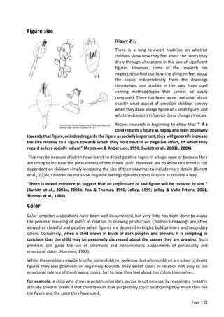 Page | 22
Figure size
(Figure 2.1)
There is a long research tradition on whether
children show how they feel about the topics they
draw through alterations in the size of significant
figures. However, some of the research has
neglected to find out how the children feel about
the topics independently from the drawings
themselves, and studies in the area have used
varying methodologies that cannot be easily
compared. There has been some confusion about
exactly what aspect of emotion children convey
when they draw a large figure or a small figure, and
what mechanisms influence these changes in scale.
Recent research is beginning to show that “ if a
child regards a figure as happy and feels positively
towards that figure, or indeed regards the figure as socially important, they will generally increase
the size relative to a figure towards which they hold neutral or negative affect, or which they
regard as less socially salient” (Aronsson & Andersson, 1996; Burkitt et al., 2003b, 2004).
This may be because children have learnt to depict positive topics in a large scale or because they
are trying to increase the pleasantness of the drawn topic. However, we do know this trend is not
dependent on children simply increasing the size of their drawings to include more details (Burkitt
et al., 2004). Children do not show negative feelings towards topics in quite as reliable a way.
“There is mixed evidence to suggest that an unpleasant or sad figure will be reduced in size “
(Burkitt et al., 2003a, 2003b; Fox & Thomas, 1990; Jolley, 1995; Jolley & Vulic-Prtoric, 2001;
Thomas et al., 1989).
Color
Color–emotion associations have been well documented, but very little has been done to assess
the personal meaning of colors in relation to drawing production. Children’s drawings are often
viewed as cheerful and positive when figures are depicted in bright, bold primary and secondary
colors. Conversely, when a child draws in black or dark purples and browns, it is tempting to
conclude that the child may be personally distressed about the scenes they are drawing. Such
premises still guide the use of chromatic and nonchromatic assessments of personality and
emotional states (Hammer, 1997).
Whilst these notions may be true for some children, we know that when children are asked to depict
figures they feel positively or negatively towards, they select colors in relation not only to the
emotional valence of the drawing topics, but to how they feel about the colors themselves.
For example, a child who draws a person using dark purple is not necessarily revealing a negative
attitude towards them; if that child favours dark purple they could be showing how much they like
the figure and the color they have used.
 