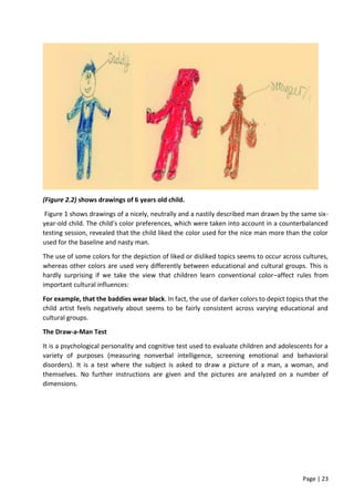 Page | 23
(Figure 2.2) shows drawings of 6 years old child.
Figure 1 shows drawings of a nicely, neutrally and a nastily described man drawn by the same six-
year-old child. The child’s color preferences, which were taken into account in a counterbalanced
testing session, revealed that the child liked the color used for the nice man more than the color
used for the baseline and nasty man.
The use of some colors for the depiction of liked or disliked topics seems to occur across cultures,
whereas other colors are used very differently between educational and cultural groups. This is
hardly surprising if we take the view that children learn conventional color–affect rules from
important cultural influences:
For example, that the baddies wear black. In fact, the use of darker colors to depict topics that the
child artist feels negatively about seems to be fairly consistent across varying educational and
cultural groups.
The Draw-a-Man Test
It is a psychological personality and cognitive test used to evaluate children and adolescents for a
variety of purposes (measuring nonverbal intelligence, screening emotional and behavioral
disorders). It is a test where the subject is asked to draw a picture of a man, a woman, and
themselves. No further instructions are given and the pictures are analyzed on a number of
dimensions.
 
