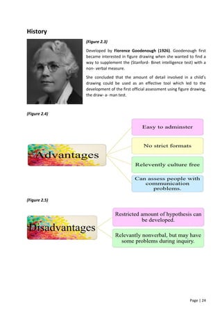 Page | 24
History
(Figure 2.3)
Developed by Florence Goodenough (1926). Goodenough first
became interested in figure drawing when she wanted to find a
way to supplement the (Stanford- Binet intelligence test) with a
non- verbal measure.
She concluded that the amount of detail involved in a child’s
drawing could be used as an effective tool which led to the
development of the first official assessment using figure drawing,
the draw- a- man test.
(Figure 2.4)
(Figure 2.5)
 