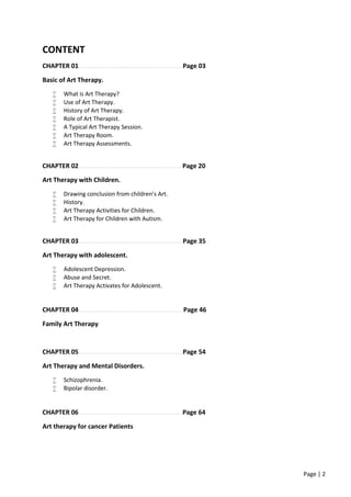 Page | 2
CONTENT
CHAPTER 01……………………………………………………..Page 03
Basic of Art Therapy.
 What is Art Therapy?
 Use of Art Therapy.
 History of Art Therapy.
 Role of Art Therapist.
 A Typical Art Therapy Session.
 Art Therapy Room.
 Art Therapy Assessments.
CHAPTER 02……………………………………………………. Page 20
Art Therapy with Children.
 Drawing conclusion from children’s Art.
 History.
 Art Therapy Activities for Children.
 Art Therapy for Children with Autism.
CHAPTER 03…………………………………………….……….Page 35
Art Therapy with adolescent.
 Adolescent Depression.
 Abuse and Secret.
 Art Therapy Activates for Adolescent.
CHAPTER 04…………………………….…………..…………..Page 46
Family Art Therapy
CHAPTER 05……………………………………………………..Page 54
Art Therapy and Mental Disorders.
 Schizophrenia.
 Bipolar disorder.
CHAPTER 06 …………………………………………………….Page 64
Art therapy for cancer Patients
 