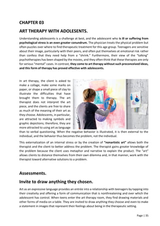 Page | 35
CHAPTER 03
ART THERAPY WITH ADOLESENTS.
Understanding adolescents is a challenge at best, and the adolescent who is ill or suffering from
psychological stress is an even greater conundrum. The physician treats the physical problem but
often puzzles over where to find therapeutic treatment for this age group. Teenagers are sensitive
about their image, particularly with their peers, and often put themselves at emotional risk rather
than confess that they need help from a “shrink.” Furthermore, their view of the “talking”
psychotherapies has been shaped by the movies, and they often think that these therapies are only
for serious “mental” cases. In contrast, they come to art therapy without such preconceived ideas,
and this form of therapy has proved effective with adolescents.
In art therapy, the client is asked to
make a collage, make some marks on
paper, or shape a small piece of clay to
illustrate the difficulties that have
brought them to therapy. The art
therapist does not interpret the art
piece, and the clients are free to share
as much of the meaning of their art as
they choose. Adolescents, in particular,
are attracted to making symbols and
graphic depictions; therefore, they are
more attracted to using art as language
than to verbal questioning. When the negative behavior is illustrated, it is then external to the
individual, and the behavior thus becomes the problem, not the individual.
This externalization of an internal stress or by the creation of “nonartistic art” allows both the
therapist and the client to better address the problem. The therapist gains greater knowledge of
the problem because the client uses metaphor and narrative to explain the product. The “art”
allows clients to distance themselves from their own dilemma and, in that manner, work with the
therapist toward alternative solutions to a problem.
Assessments.
Invite to draw anything they chosen.
Art as an expressive language provides an entrée into a relationship with teenagers by tapping into
their creativity and offering a form of communication that is nonthreatening and over which the
adolescent has control. When teens enter the art therapy room, they find drawing materials and
other forms of media on a table. They are invited to draw anything they choose and even to make
a statement in images that represent their feelings about being in the therapeutic setting.
 