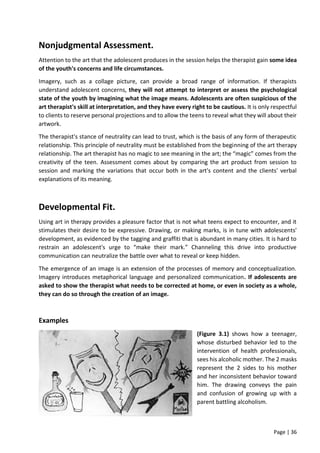 Page | 36
Nonjudgmental Assessment.
Attention to the art that the adolescent produces in the session helps the therapist gain some idea
of the youth's concerns and life circumstances.
Imagery, such as a collage picture, can provide a broad range of information. If therapists
understand adolescent concerns, they will not attempt to interpret or assess the psychological
state of the youth by imagining what the image means. Adolescents are often suspicious of the
art therapist's skill at interpretation, and they have every right to be cautious. It is only respectful
to clients to reserve personal projections and to allow the teens to reveal what they will about their
artwork.
The therapist's stance of neutrality can lead to trust, which is the basis of any form of therapeutic
relationship. This principle of neutrality must be established from the beginning of the art therapy
relationship. The art therapist has no magic to see meaning in the art; the “magic” comes from the
creativity of the teen. Assessment comes about by comparing the art product from session to
session and marking the variations that occur both in the art's content and the clients' verbal
explanations of its meaning.
Developmental Fit.
Using art in therapy provides a pleasure factor that is not what teens expect to encounter, and it
stimulates their desire to be expressive. Drawing, or making marks, is in tune with adolescents'
development, as evidenced by the tagging and graffiti that is abundant in many cities. It is hard to
restrain an adolescent's urge to “make their mark.” Channeling this drive into productive
communication can neutralize the battle over what to reveal or keep hidden.
The emergence of an image is an extension of the processes of memory and conceptualization.
Imagery introduces metaphorical language and personalized communication. If adolescents are
asked to show the therapist what needs to be corrected at home, or even in society as a whole,
they can do so through the creation of an image.
Examples
(Figure 3.1) shows how a teenager,
whose disturbed behavior led to the
intervention of health professionals,
sees his alcoholic mother. The 2 masks
represent the 2 sides to his mother
and her inconsistent behavior toward
him. The drawing conveys the pain
and confusion of growing up with a
parent battling alcoholism.
 