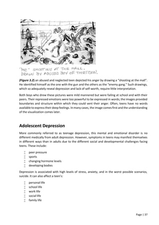 Page | 37
(Figure 3.2) an abused and neglected teen depicted his anger by drawing a “shooting at the mall”.
He identified himself as the one with the gun and the others as the “enemy gang.” Such drawings,
which so adequately reveal depression and lack of self-worth, require little interpretation.
Both boys who drew these pictures were mild mannered but were failing at school and with their
peers. Their repressed emotions were too powerful to be expressed in words; the images provided
boundaries and structure within which they could vent their anger. Often, teens have no words
available to express their deep feelings. In many cases, the image comes first and the understanding
of the visualization comes later.
Adolescent Depression
More commonly referred to as teenage depression, this mental and emotional disorder is no
different medically from adult depression. However, symptoms in teens may manifest themselves
in different ways than in adults due to the different social and developmental challenges facing
teens. These include:
 peer pressure
 sports
 changing hormone levels
 developing bodies
Depression is associated with high levels of stress, anxiety, and in the worst possible scenarios,
suicide. It can also affect a teen’s:
 personal life
 school life
 work life
 social life
 family life
 
