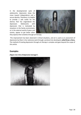 Page | 38
In the developmental cycle of
adolescents, depression slows the
move toward independence and a
secure identity. Therefore, it is helpful
to provide a safe outlet for the
distress that has engendered the
depression. Adolescents with
depression that is motivated by
situations in the family environment,
or in the external world of peers and
society, appear to get better when
they express their anxieties through art therapy.
This improvement has been observed in clinical situations, and art is used as an assessment of
depression by Silver in her extensive work through a protocol she developed, called Draw a Story.
The method of treating depression through art therapy is complex and goes beyond the scope of
this article.
Examples
(Figure 3.3) Arts of depressive teenager’s
 