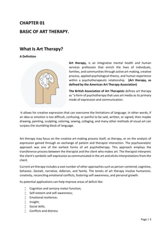 Page | 3
CHAPTER 01
BASIC OF ART THERAPY.
What Is Art Therapy?
A Definition
Art therapy, is an integrative mental health and human
services profession that enrich the lives of individuals,
families, and communities through active art-making, creative
process, applied psychological theory, and human experience
within a psychotherapeutic relationship. (Art therapy, as
defined by the American Art Therapy Association)
The British Association of Art Therapists defines art therapy
as "a form of psychotherapy that uses art media as its primary
mode of expression and communication.
It allows for creative expression that can overcome the limitations of language. In other words, if
an idea or emotion is too difficult, confusing, or painful to be said, written, or signed, then maybe
drawing, painting, sculpting, coloring, sewing, collaging, and many other methods of visual art can
surpass the stumbling block of language.
Art therapy may focus on the creative art-making process itself, as therapy, or on the analysis of
expression gained through an exchange of patient and therapist interaction. The psychoanalytic
approach was one of the earliest forms of art psychotherapy. This approach employs the
transference process between the therapist and the client who makes art. The therapist interprets
the client's symbolic self-expression as communicated in the art and elicits interpretations from the
client.
Current art therapy includes a vast number of other approaches such as person-centered, cognitive,
behavior, Gestalt, narrative, Adlerian, and family. The tenets of art therapy involve humanism,
creativity, reconciling emotional conflicts, fostering self-awareness, and personal growth.
Its potential applications can help improve areas of deficit like:
 Cognition and sensory-motor function;
 Self-esteem and self-awareness;
 Emotional resilience;
 Insight;
 Social skills;
 Conflicts and distress
 