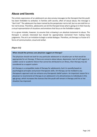 Page | 40
Abuse and Secrets
The artistic expressions of an adolescent can also convey messages to the therapist that the youth
has been forbidden to verbalize. In families with secrets, often of sexual abuse, the message is
“don't tell.” The adolescent has been trained by the perpetrator not to tell, but no one told him or
her not to draw. Therefore, adolescents can let the therapist know what is going on in their lives by
a visual representation of situations and emotions that focus on the forbidden subject.
It is a grave mistake, however, to assume that a drawing is an absolute testament to abuse. The
therapist is actively interested but should be appropriately restrained from making hasty
judgments. The art is an invitation to begin a verbal dialogue. Therefore, art therapy is a fusion of 2
forms of communication, visual and verbal.
(Figure 3.6)
When should the primary care physician suggest art therapy?
The physician should not look for any particular adolescent or situation per se that would be
appropriate for art therapy. If there are concerns about abuse, depression, lack of self-regard, or
sudden social or academic failure that cannot be attributed to an illness, then therapy may be
considered as a support system.
Art therapy is a compatible mode of therapy for adolescents, but it is soundly based on
psychological principles and proven therapeutic skills. Art therapy can be molded to any
therapeutic approach and can enhance any therapeutic belief system. An important reason for a
physician to recommend art therapy to an adolescent is its attractiveness to individuals in this
age group, which increases the chances that the youth will remain in therapy until his or her
situation has improved.
 