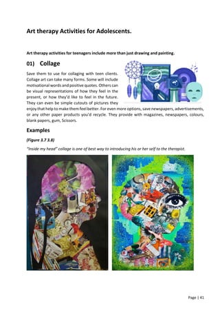 Page | 41
Art therapy Activities for Adolescents.
Art therapy activities for teenagers include more than just drawing and painting.
01) Collage
Save them to use for collaging with teen clients.
Collage art can take many forms. Some will include
motivational words and positive quotes. Others can
be visual representations of how they feel in the
present, or how they’d like to feel in the future.
They can even be simple cutouts of pictures they
enjoy that help to make them feel better. For even more options, save newspapers, advertisements,
or any other paper products you’d recycle. They provide with magazines, newspapers, colours,
blank papers, gum, Scissors.
Examples
(Figure 3.7 3.8)
“Inside my head” collage is one of best way to introducing his or her self to the therapist.
 