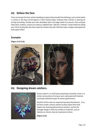 Page | 43
02) Deface the face
Teens are known for their artistic doodling on places they shouldn’t be defacing, such as their desks
in school or the faces of the figures in their history books. Embrace their interest in altering art
during counseling. Provide your teen attendees with a full-page sheet of a person’s face and give
them pens, markers, crayons to create an updated look. Take the “artwork” a step further by asking
your client to describe why they made the choices they did. Did they make a happy-looking person
look angry? Why?
Examples
(Figure 3.12 3.13)
03) Designing dream catchers.
Dream catcher is a small hoop containing a horsehair mesh, or a
similar construction of string or yarn, decorated with feathers
and beads, believed to give its owner good dreams.
Good for clients who are experiencing sleep disturbances. If so,
let them create a dream catcher to place above their bed.
Explain the meaning behind dream catchers, and let the
teenager design it with any trinkets or materials, such as
feathers or charms, that are important to them.
(Figure 3.13)
 