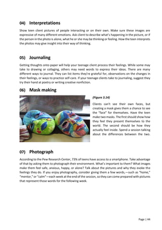 Page | 44
04) Interpretations
Show teen client pictures of people interacting or on their own. Make sure these images are
expressive of many different emotions. Ask client to describe what’s happening in the picture, or if
the person in the photo is alone, what he or she may be thinking or feeling. How the teen interprets
the photos may give insight into their way of thinking.
05) Journaling
Getting thoughts onto paper will help your teenage client process their feelings. While some may
take to drawing or collaging, others may need words to express their ideas. There are many
different ways to journal. They can list items they’re grateful for, observations on the changes in
their feelings, or ways to practice self-care. If your teenage clients take to journaling, suggest they
try their hand at poetry or writing creative nonfiction.
06) Mask making
(Figure 3.14)
Clients can’t see their own faces, but
creating a mask gives them a chance to see
the “face” for themselves. Have the teen
make two masks. The first should show how
they feel they present themselves to the
world. The second should be how they
actually feel inside. Spend a session talking
about the differences between the two.
07) Photograph
According to the Pew Research Center, 73% of teens have access to a smartphone. Take advantage
of that by asking them to photograph their environment. What’s important to them? What images
make them feel safe, anxious, happy, or alone? Talk about the pictures and why they evoke the
feelings they do. If you enjoy photography, consider giving them a few words‚—such as “home,”
“mentor,” or “calm”—each week at the end of the session, so they can come prepared with pictures
that represent those words for the following week.
 