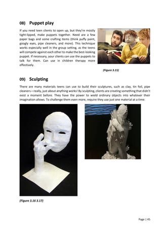 Page | 45
08) Puppet play
If you need teen clients to open up, but they’re mostly
tight-lipped, make puppets together. Need are a few
paper bags and some crafting items (think puffy paint,
googly eyes, pipe cleaners, and more). This technique
works especially well in the group setting, as the teens
will compete against each other to make the best-looking
puppet. If necessary, your clients can use the puppets to
talk for them. Can use in children therapy more
effectively.
09) Sculpting
There are many materials teens can use to build their sculptures, such as clay, tin foil, pipe
cleaners—really, just about anything works! By sculpting, clients are creating something that didn’t
exist a moment before. They have the power to wield ordinary objects into whatever their
imagination allows. To challenge them even more, require they use just one material at a time.
(Figure 3.16 3.17)
(Figure 3.15)
 