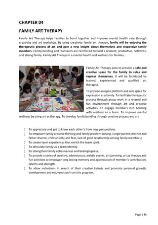 Page | 46
CHAPTER 04
FAMILY ART THERAPY
Family Art Therapy helps families to bond together and improve mental health care through
creativity and art workshop. By using creativity family art therapy, family will be enjoying the
therapeutic process of art and gain a new insight about themselves and respective family
members. Family bonding and teamwork are reinforced to build a resilient, productive, optimistic
and strong family. Family Art Therapy is a mental health and wellness for families.
Family Art Therapy aims to provide a safe and
creative space for the family to relax and
express themselves. It will be facilitated by
trained, experienced and qualified art
therapist.
To provide an open platform and safe space for
expression as a family. To facilitate therapeutic
process through group work in a relaxed and
fun environment through art and creative
activities. To engage members into bonding
with resilient as a team. To improve mental
wellness by using art as therapy. To develop family bonding through creative process and art
 To appreciate and get to know each other’s from new perspectives.
 To empower family creative thinking and family problem solving. (single parent, mother and
father divorce, child anxiety and fear, lack of good relationship among family members)
 To create team experiences that enrich the team spirit.
 To stimulate family as a team identity.
 To strengthen family cohesiveness and belongingness.
 To provide a series of creative, adventurous, artistic events, art jamming, art as therapy and
fun activities to empower long lasting memory and appreciation of member’s contribution,
talents and strength.
 To allow individuals in search of their creative talents and promote personal growth,
development and rejuvenation from this program.
 