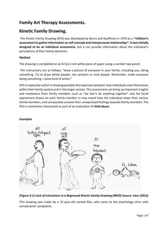 Page | 47
Family Art Therapy Assessments.
Kinetic Family Drawing.
The Kinetic Family Drawing (KFD) was developed by Burns and Kauffman in 1970 as a “children’s
assessment to gather information on self-concept and interpersonal relationships”. It was initially
designed to be an individual assessment, but it can provide information about the individual’s
perceptions of their family dynamics.
Method
The drawing is completed on an 8.5x11 inch white piece of paper using a number two pencil.
The instructions are as follows: “draw a picture of everyone in your family, including you, doing
something. Try to draw whole people, not cartoons or stick people. Remember, make everyone
doing something—some kind of action.”
KFD is especially useful in showing possible discrepancies between how individuals view themselves
within their family system and in the larger society. This assessment can bring up important insights
and revelations from family members such as “we don’t do anything together” and the facial
expressions drawn on each family member in may reveal how the individual views their various
family members, and can possibly uncover their unexpressed feelings towards family members. The
KFD is sometimes interpreted as part of an evaluation of child abuse.
Examples
(Figure 4.1) Lack of interaction in a Regressed Kinetic Family Drawing (RKFD) Source: Vass (2012)
This drawing was made by a 37-year-old named Rita, who came to the psychology clinic with
somatisation complaints.
 