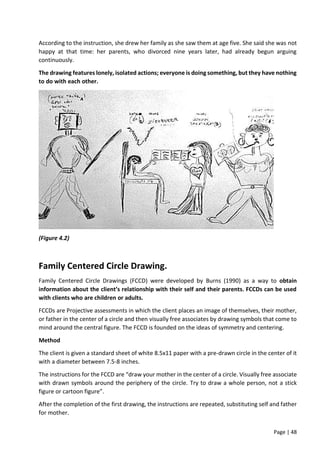 Page | 48
According to the instruction, she drew her family as she saw them at age five. She said she was not
happy at that time: her parents, who divorced nine years later, had already begun arguing
continuously.
The drawing features lonely, isolated actions; everyone is doing something, but they have nothing
to do with each other.
(Figure 4.2)
Family Centered Circle Drawing.
Family Centered Circle Drawings (FCCD) were developed by Burns (1990) as a way to obtain
information about the client’s relationship with their self and their parents. FCCDs can be used
with clients who are children or adults.
FCCDs are Projective assessments in which the client places an image of themselves, their mother,
or father in the center of a circle and then visually free associates by drawing symbols that come to
mind around the central figure. The FCCD is founded on the ideas of symmetry and centering.
Method
The client is given a standard sheet of white 8.5x11 paper with a pre-drawn circle in the center of it
with a diameter between 7.5-8 inches.
The instructions for the FCCD are “draw your mother in the center of a circle. Visually free associate
with drawn symbols around the periphery of the circle. Try to draw a whole person, not a stick
figure or cartoon figure”.
After the completion of the first drawing, the instructions are repeated, substituting self and father
for mother.
 